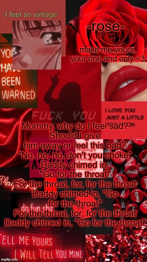 adios asshole template | Mommy, why do I feel sad?
Should I give him away or feel this bad?
"No, no, no, don't you choke"
Daddy chimed in, "Go for the throat"
For the throat, for, for the throat
Daddy chimed in, "Go for the throat"
For the throat, for, for the throat
Daddy chimed in, "Go for the throat" | image tagged in adios asshole template | made w/ Imgflip meme maker