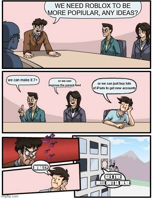 Boardroom Meeting Suggestion Meme | WE NEED ROBLOX TO BE MORE POPIULAR, ANY IDEAS? we can make it 7+; or we can improve the parent feed; or we can just buy lots of iPads to get new accounts; WHAT? GET THE HELL OUTTA HERE | image tagged in memes,boardroom meeting suggestion | made w/ Imgflip meme maker
