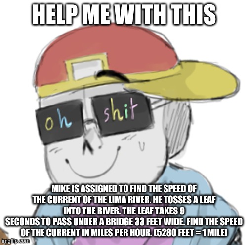 AAAAAAAAAAA | HELP ME WITH THIS; MIKE IS ASSIGNED TO FIND THE SPEED OF THE CURRENT OF THE LIMA RIVER. HE TOSSES A LEAF INTO THE RIVER. THE LEAF TAKES 9
SECONDS TO PASS UNDER A BRIDGE 33 FEET WIDE. FIND THE SPEED OF THE CURRENT IN MILES PER HOUR. (5280 FEET = 1 MILE) | image tagged in fresh sans oh shit | made w/ Imgflip meme maker