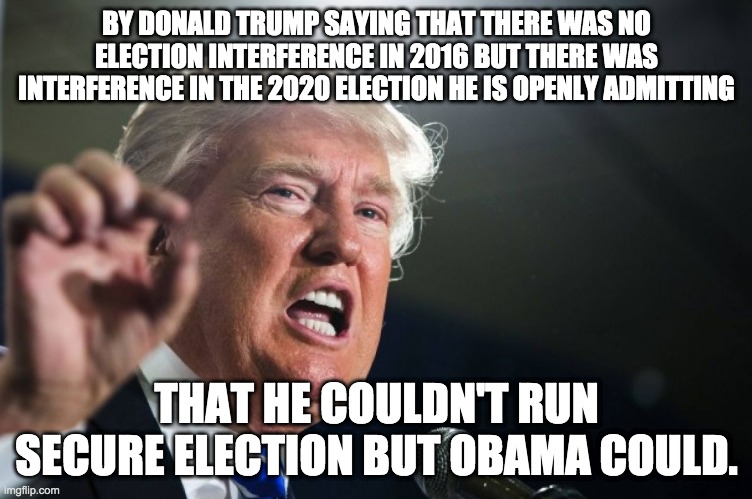 our he's admitting he didn't suppress the vote enough | BY DONALD TRUMP SAYING THAT THERE WAS NO ELECTION INTERFERENCE IN 2016 BUT THERE WAS INTERFERENCE IN THE 2020 ELECTION HE IS OPENLY ADMITTING; THAT HE COULDN'T RUN SECURE ELECTION BUT OBAMA COULD. | image tagged in donald trump | made w/ Imgflip meme maker