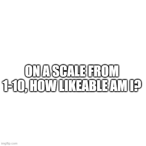 plz comment honestly | ON A SCALE FROM 1-10, HOW LIKEABLE AM I? | image tagged in memes,blank transparent square | made w/ Imgflip meme maker