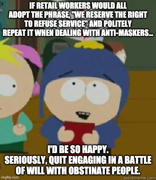 Craig Would Be So Happy | IF RETAIL WORKERS WOULD ALL ADOPT THE PHRASE, "WE RESERVE THE RIGHT TO REFUSE SERVICE" AND POLITELY REPEAT IT WHEN DEALING WITH ANTI-MASKERS... I'D BE SO HAPPY.
SERIOUSLY, QUIT ENGAGING IN A BATTLE OF WILL WITH OBSTINATE PEOPLE. | image tagged in craig would be so happy,AdviceAnimals | made w/ Imgflip meme maker