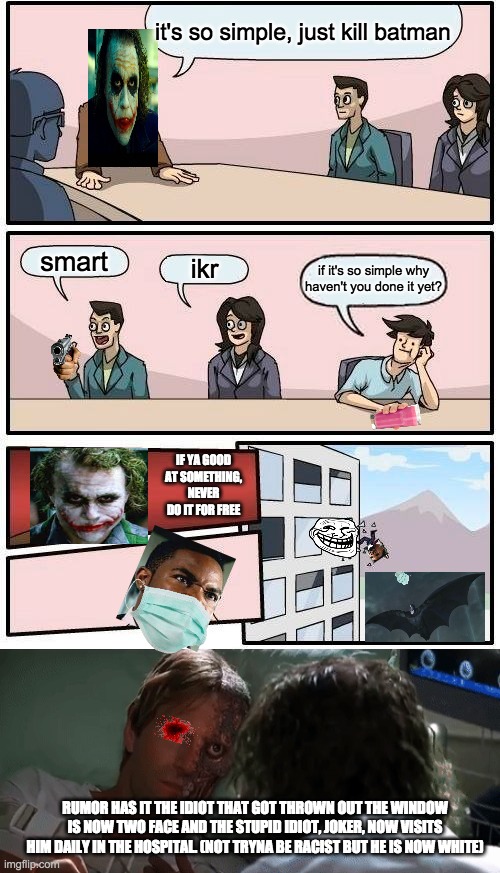 it's so simple, just kill batman; smart; ikr; if it's so simple why haven't you done it yet? IF YA GOOD AT SOMETHING, NEVER DO IT FOR FREE; RUMOR HAS IT THE IDIOT THAT GOT THROWN OUT THE WINDOW IS NOW TWO FACE AND THE STUPID IDIOT, JOKER, NOW VISITS HIM DAILY IN THE HOSPITAL. (NOT TRYNA BE RACIST BUT HE IS NOW WHITE) | image tagged in memes,boardroom meeting suggestion,why so serious joker,why so serious,ahhhhhhhhhhhhh,two face | made w/ Imgflip meme maker