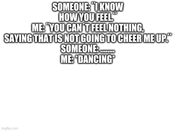 I just thought of this in my head. | SOMEONE: ¨I KNOW HOW YOU FEEL.¨
ME: ¨YOU CAN´T FEEL NOTHING, SAYING THAT IS NOT GOING TO CHEER ME UP.¨
SOMEONE: ........
ME: *DANCING* | image tagged in reee,not funny | made w/ Imgflip meme maker