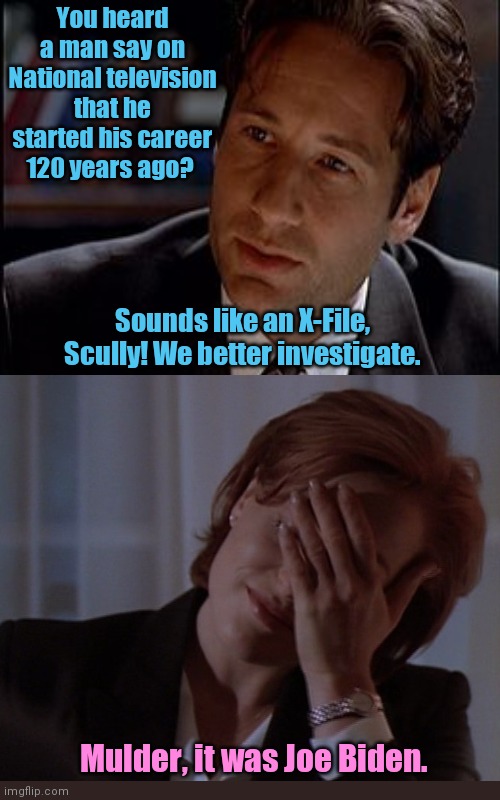 While watching the long-awaited press conference today... | You heard a man say on National television that he started his career 120 years ago? Sounds like an X-File, Scully! We better investigate. Mulder, it was Joe Biden. | image tagged in joe biden,dementia,press conference,x-files,scully facepalm,mulder | made w/ Imgflip meme maker