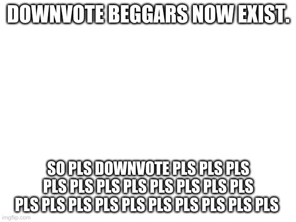 Blank White Template | DOWNVOTE BEGGARS NOW EXIST. SO PLS DOWNVOTE PLS PLS PLS PLS PLS PLS PLS PLS PLS PLS PLS PLS PLS PLS PLS PLS PLS PLS PLS PLS PLS | image tagged in blank white template | made w/ Imgflip meme maker