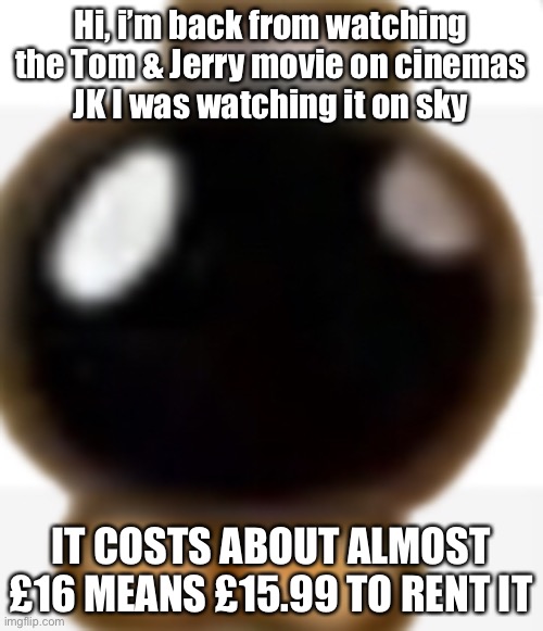 THIS IS FOR UK | Hi, i’m back from watching the Tom & Jerry movie on cinemas
JK I was watching it on sky; IT COSTS ABOUT ALMOST £16 MEANS £15.99 TO RENT IT | image tagged in ummm idk bomb omb,uk | made w/ Imgflip meme maker