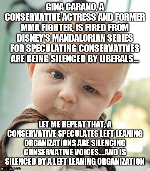 Liberals DO silence conservative voices....as if anyone is braindead enough to assume otherwise...except democrats. | GINA CARANO, A CONSERVATIVE ACTRESS AND FORMER MMA FIGHTER, IS FIRED FROM DISNEY'S MANDALORIAN SERIES FOR SPECULATING CONSERVATIVES ARE BEING SILENCED BY LIBERALS... LET ME REPEAT THAT, A CONSERVATIVE SPECULATES LEFT LEANING ORGANIZATIONS ARE SILENCING CONSERVATIVE VOICES....AND IS SILENCED BY A LEFT LEANING ORGANIZATION | image tagged in confused baby,liberal logic,liberal vs conservative,liberal hypocrisy | made w/ Imgflip meme maker
