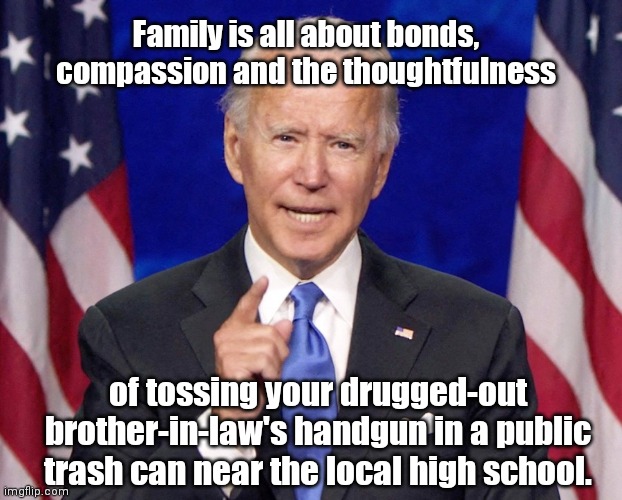 Joe Biden reflects on Hallie Biden's thoughtful gesture of tossing Hunter's "peacemaker" | Family is all about bonds, compassion and the thoughtfulness; of tossing your drugged-out brother-in-law's handgun in a public trash can near the local high school. | image tagged in joe biden knows stuff,hunter biden,handgun,secret service,hunter biden on drugs,suicidal | made w/ Imgflip meme maker