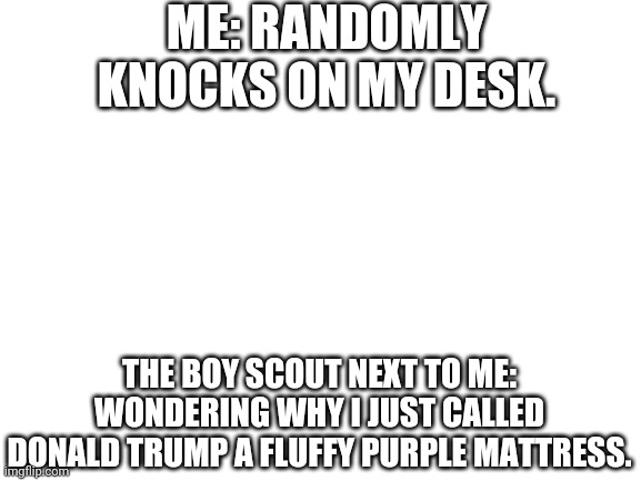 Blank White Template | ME: RANDOMLY KNOCKS ON MY DESK. THE BOY SCOUT NEXT TO ME: WONDERING WHY I JUST CALLED DONALD TRUMP A FLUFFY PURPLE MATTRESS. | image tagged in blank white template,morse code | made w/ Imgflip meme maker