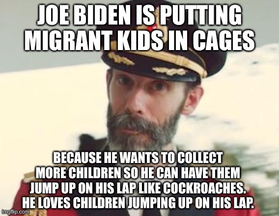 More cockroaches for Joe | JOE BIDEN IS PUTTING MIGRANT KIDS IN CAGES; BECAUSE HE WANTS TO COLLECT MORE CHILDREN SO HE CAN HAVE THEM JUMP UP ON HIS LAP LIKE COCKROACHES. HE LOVES CHILDREN JUMPING UP ON HIS LAP. | image tagged in captain obvious,memes,creepy joe biden,children,illegal aliens,cockroaches | made w/ Imgflip meme maker