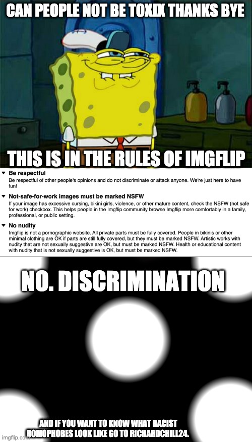 :3 | CAN PEOPLE NOT BE TOXIX THANKS BYE; THIS IS IN THE RULES OF IMGFLIP; NO. DISCRIMINATION; AND IF YOU WANT TO KNOW WHAT RACIST HOMOPHOBES LOOK LIKE GO TO RICHARDCHILL24. | image tagged in memes,don't you squidward | made w/ Imgflip meme maker