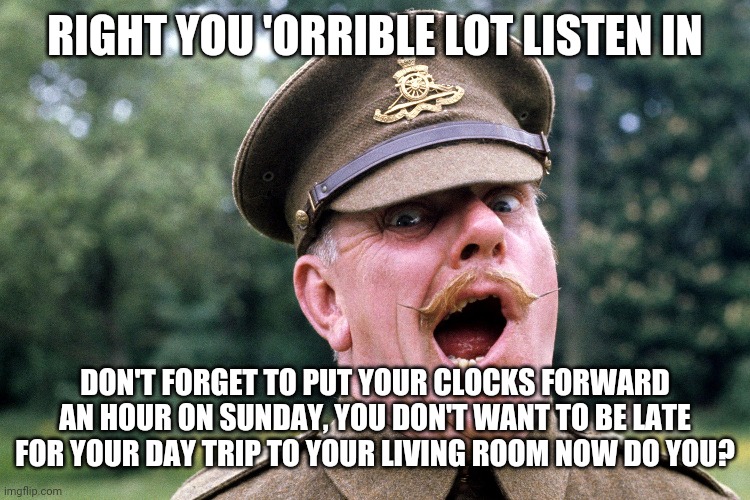 Sprinf forward | RIGHT YOU 'ORRIBLE LOT LISTEN IN; DON'T FORGET TO PUT YOUR CLOCKS FORWARD AN HOUR ON SUNDAY, YOU DON'T WANT TO BE LATE FOR YOUR DAY TRIP TO YOUR LIVING ROOM NOW DO YOU? | image tagged in clock | made w/ Imgflip meme maker