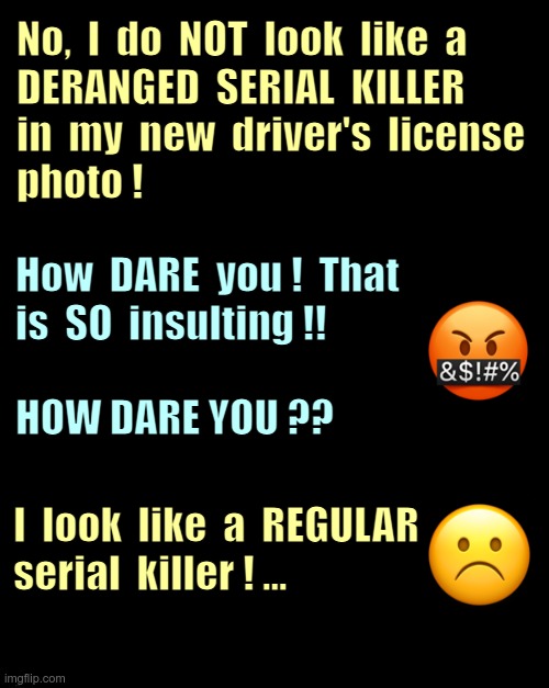 I'M P**SED! WE NEED TO CLEAR SOMETHING UP!! | No,  I  do  NOT  look  like  a
DERANGED  SERIAL  KILLER
in  my  new  driver's  license
photo ! How  DARE  you !  That
is  SO  insulting !!
 
HOW DARE YOU ?? I  look  like  a  REGULAR
serial  killer ! ... | image tagged in photos,serial killer,dark humor,rick75230 | made w/ Imgflip meme maker