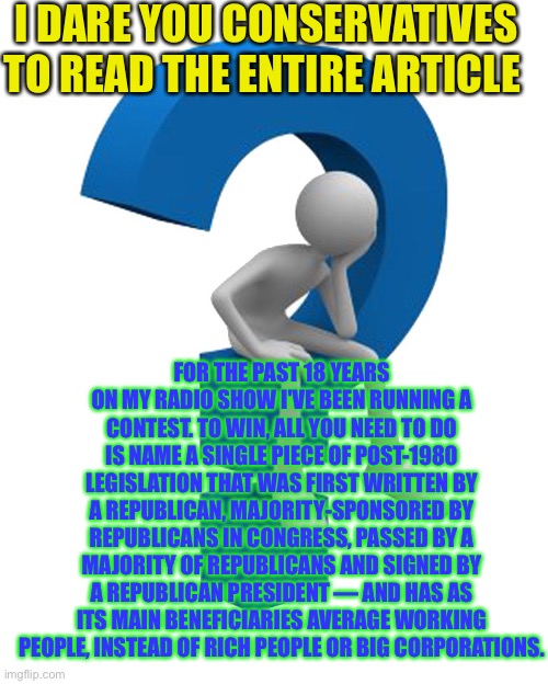 Link in comments | I DARE YOU CONSERVATIVES TO READ THE ENTIRE ARTICLE; FOR THE PAST 18 YEARS ON MY RADIO SHOW I'VE BEEN RUNNING A CONTEST. TO WIN, ALL YOU NEED TO DO IS NAME A SINGLE PIECE OF POST-1980 LEGISLATION THAT WAS FIRST WRITTEN BY A REPUBLICAN, MAJORITY-SPONSORED BY REPUBLICANS IN CONGRESS, PASSED BY A MAJORITY OF REPUBLICANS AND SIGNED BY A REPUBLICAN PRESIDENT — AND HAS AS ITS MAIN BENEFICIARIES AVERAGE WORKING PEOPLE, INSTEAD OF RICH PEOPLE OR BIG CORPORATIONS. | image tagged in question mark | made w/ Imgflip meme maker
