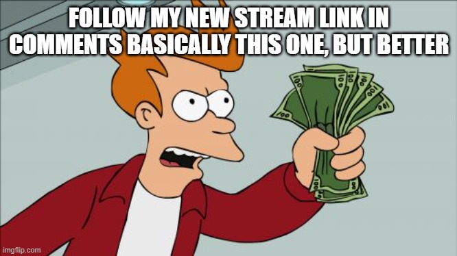 https://imgflip.com/m/MS_Memer_Group- | FOLLOW MY NEW STREAM LINK IN COMMENTS BASICALLY THIS ONE, BUT BETTER | image tagged in memes,shut up and take my money fry | made w/ Imgflip meme maker