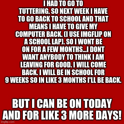 Blank Transparent Square | I HAD TO GO TO TUTTERING. SO NEXT WEEK I HAVE TO GO BACK TO SCHOOL AND THAT MEANS I HAVE TO GIVE MY COMPUTER BACK. (I USE IMGFLIP ON A SCHOOL LAP). SO I WONT BE ON FOR A FEW MONTHS...I DONT WANT ANYBODY TO THINK I AM LEAVING FOR GOOD. I WILL COME BACK. I WILL BE IN SCHOOL FOR 9 WEEKS SO IN LIKE 3 MONTHS I'LL BE BACK. BUT I CAN BE ON TODAY AND FOR LIKE 3 MORE DAYS! | image tagged in memes,blank transparent square | made w/ Imgflip meme maker