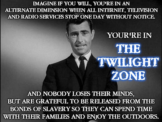 rod serling twilight zone | IMAGINE IF YOU WILL, YOU'RE IN AN ALTERNATE DIMENSION WHEN ALL INTERNET, TELEVISION AND RADIO SERVICES STOP ONE DAY WITHOUT NOTICE. YOUR'RE IN; THE
TWILIGHT
ZONE; AND NOBODY LOSES THEIR MINDS, BUT ARE GRATEFUL TO BE RELEASED FROM THE BONDS OF SLAVERY SO THEY CAN SPEND TIME WITH THEIR FAMILIES AND ENJOY THE OUTDOORS. | image tagged in rod serling twilight zone,no internet,tv,radio,memes,funny | made w/ Imgflip meme maker