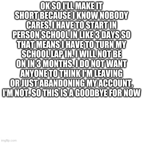 Blank Transparent Square | OK SO I'LL MAKE IT SHORT BECAUSE I KNOW NOBODY CARES. I HAVE TO START IN PERSON SCHOOL IN LIKE 3 DAYS SO THAT MEANS I HAVE TO TURN MY SCHOOL LAP IN. I WILL NOT BE ON IN 3 MONTHS. I DO NOT WANT ANYONE TO THINK I'M LEAVING OR JUST ABANDONING MY ACCOUNT, I'M NOT. SO THIS IS A GOODBYE FOR NOW | image tagged in memes,blank transparent square | made w/ Imgflip meme maker