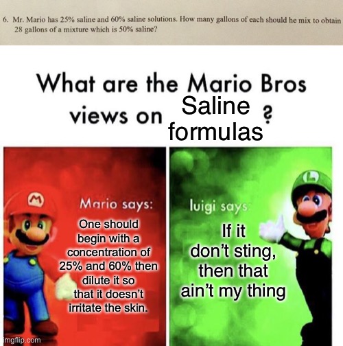 Mr. Mario is mixing some saline folks | Saline formulas; If it don’t sting, then that ain’t my thing; One should begin with a concentration of 25% and 60% then dilute it so that it doesn’t irritate the skin. | image tagged in mario bros views,math is math,funny memes,math,oh wow are you actually reading these tags,math in a nutshell | made w/ Imgflip meme maker