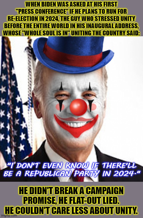 Joe biden clown | WHEN BIDEN WAS ASKED AT HIS FIRST "PRESS CONFERENCE" IF HE PLANS TO RUN FOR RE-ELECTION IN 2024, THE GUY WHO STRESSED UNITY BEFORE THE ENTIRE WORLD IN HIS INAUGURAL ADDRESS, WHOSE "WHOLE SOUL IS IN" UNITING THE COUNTRY SAID:; "I DON'T EVEN KNOW IF THERE'LL BE A REPUBLICAN PARTY IN 2024."; HE DIDN'T BREAK A CAMPAIGN PROMISE, HE FLAT-OUT LIED. HE COULDN'T CARE LESS ABOUT UNITY. | image tagged in joe biden clown,joe biden,biden,smilin biden,clown | made w/ Imgflip meme maker
