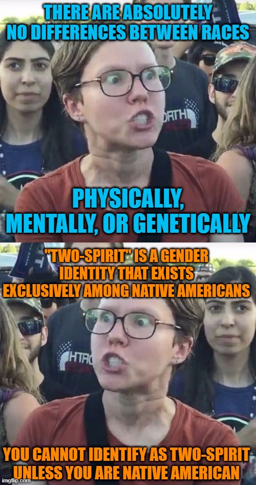 THERE ARE ABSOLUTELY NO DIFFERENCES BETWEEN RACES; PHYSICALLY, MENTALLY, OR GENETICALLY; "TWO-SPIRIT" IS A GENDER IDENTITY THAT EXISTS EXCLUSIVELY AMONG NATIVE AMERICANS; YOU CANNOT IDENTIFY AS TWO-SPIRIT UNLESS YOU ARE NATIVE AMERICAN | image tagged in memes,leftist,gender identity,native americans,race,contradiction | made w/ Imgflip meme maker