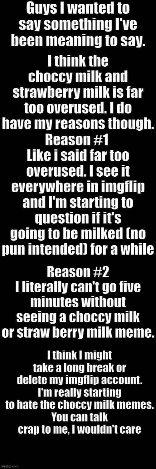 Sorry guys, but this is how I feel | Guys I wanted to say something I've been meaning to say. I think the choccy milk and strawberry milk is far too overused. I do have my reasons though. Reason #1 
Like i said far too overused. I see it everywhere in imgflip and I'm starting to question if it's going to be milked (no pun intended) for a while; Reason #2
I literally can't go five minutes without seeing a choccy milk or straw berry milk meme. I think I might take a long break or delete my imgflip account. I'm really starting to hate the choccy milk memes.
You can talk crap to me, I wouldn't care | image tagged in memes,blank transparent square | made w/ Imgflip meme maker