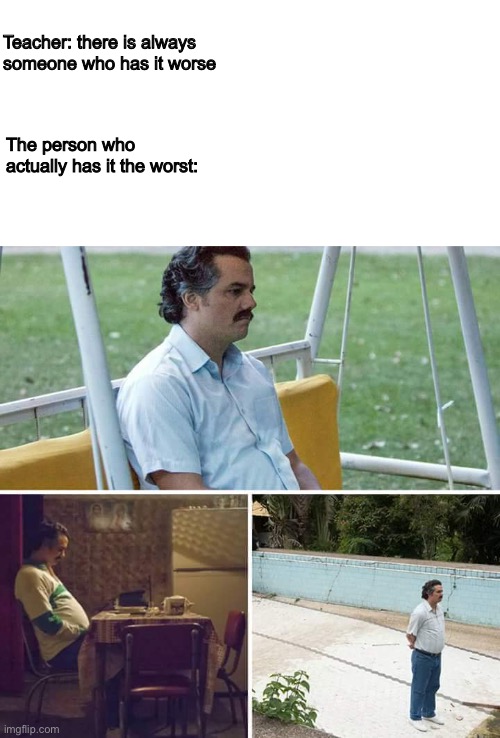 It’s true tho | Teacher: there is always someone who has it worse; The person who actually has it the worst: | image tagged in memes,sad pablo escobar | made w/ Imgflip meme maker