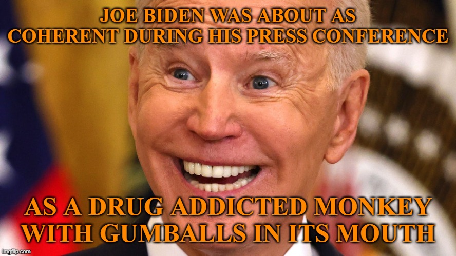 If you claim this stupid putz doesn't have dementia, you're just as stupid as he is. | JOE BIDEN WAS ABOUT AS COHERENT DURING HIS PRESS CONFERENCE; AS A DRUG ADDICTED MONKEY WITH GUMBALLS IN ITS MOUTH | image tagged in joe biden,press conference,dementia | made w/ Imgflip meme maker