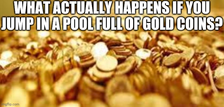 Gold coins | WHAT ACTUALLY HAPPENS IF YOU JUMP IN A POOL FULL OF GOLD COINS? | image tagged in gold coins | made w/ Imgflip meme maker