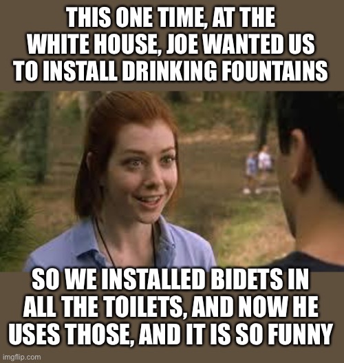 The Biden Bidet Fountains | THIS ONE TIME, AT THE WHITE HOUSE, JOE WANTED US TO INSTALL DRINKING FOUNTAINS SO WE INSTALLED BIDETS IN ALL THE TOILETS, AND NOW HE USES TH | image tagged in band camp girl,we hear and obey | made w/ Imgflip meme maker