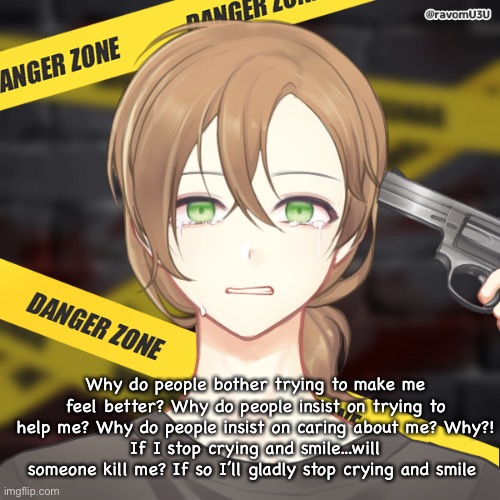 Why do people bother trying to make me feel better? Why do people insist on trying to help me? Why do people insist on caring about me? Why?!
If I stop crying and smile...will someone kill me? If so I’ll gladly stop crying and smile | made w/ Imgflip meme maker