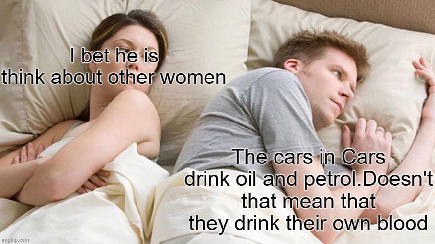 I Bet He's Thinking About Other Women | I bet he is think about other women; The cars in Cars drink oil and petrol.Doesn't that mean that they drink their own blood | image tagged in memes,i bet he's thinking about other women | made w/ Imgflip meme maker