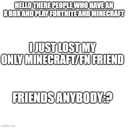 Blank Transparent Square | HELLO THERE PEOPLE WHO HAVE AN X BOX AND PLAY FORTNITE AND MINECRAFT; I JUST LOST MY ONLY MINECRAFT/FN FRIEND; FRIENDS ANYBODY:? | image tagged in memes,blank transparent square | made w/ Imgflip meme maker