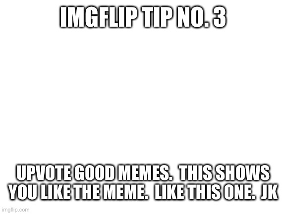 This is not upvote begging |  IMGFLIP TIP NO. 3; UPVOTE GOOD MEMES.  THIS SHOWS YOU LIKE THE MEME.  LIKE THIS ONE.  JK | image tagged in blank white template,imgflip tips | made w/ Imgflip meme maker