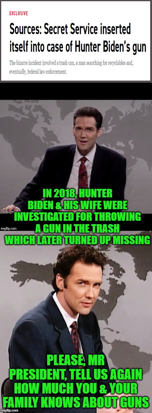 The headline is priceless, link to story in comments. | IN 2018, HUNTER BIDEN & HIS WIFE WERE INVESTIGATED FOR THROWING A GUN IN THE TRASH WHICH LATER TURNED UP MISSING; PLEASE, MR PRESIDENT, TELL US AGAIN HOW MUCH YOU & YOUR FAMILY KNOWS ABOUT GUNS | image tagged in norm mcdonald weekend update,hunter biden,joe biden | made w/ Imgflip meme maker