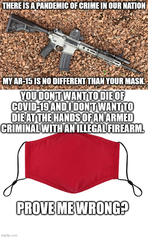 Shall Not Be Infringed!! | THERE IS A PANDEMIC OF CRIME IN OUR NATION; MY AR-15 IS NO DIFFERENT THAN YOUR MASK. YOU DON'T WANT TO DIE OF COVID-19 AND I DON'T WANT TO DIE AT THE HANDS OF AN ARMED CRIMINAL WITH AN ILLEGAL FIREARM. PROVE ME WRONG? | image tagged in 2nd amendment,gun control,gun rights | made w/ Imgflip meme maker
