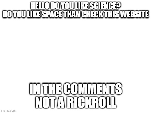 space | HELLO DO YOU LIKE SCIENCE?
DO YOU LIKE SPACE THAN CHECK THIS WEBSITE; IN THE COMMENTS
NOT A RICKROLL | image tagged in blank white template,space and science | made w/ Imgflip meme maker