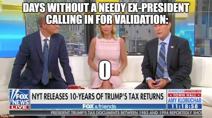Needy Trump - still calling Fox and Friends for validation | DAYS WITHOUT A NEEDY EX-PRESIDENT   CALLING IN FOR VALIDATION: | image tagged in fox and friends,needy,trump,insecure,validation | made w/ Imgflip meme maker