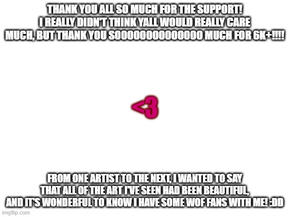 (Srsly thank you so much!!) (mods please put this in stream i have to thank them) | THANK YOU ALL SO MUCH FOR THE SUPPORT! I REALLY DIDN'T THINK YALL WOULD REALLY CARE MUCH, BUT THANK YOU SOOOOOOOOOOOOOO MUCH FOR 6K+!!!! <3; FROM ONE ARTIST TO THE NEXT, I WANTED TO SAY THAT ALL OF THE ART I'VE SEEN HAD BEEN BEAUTIFUL, AND IT'S WONDERFUL TO KNOW I HAVE SOME WOF FANS WITH ME! :DD | image tagged in wof,art,cool,wow,tysm | made w/ Imgflip meme maker