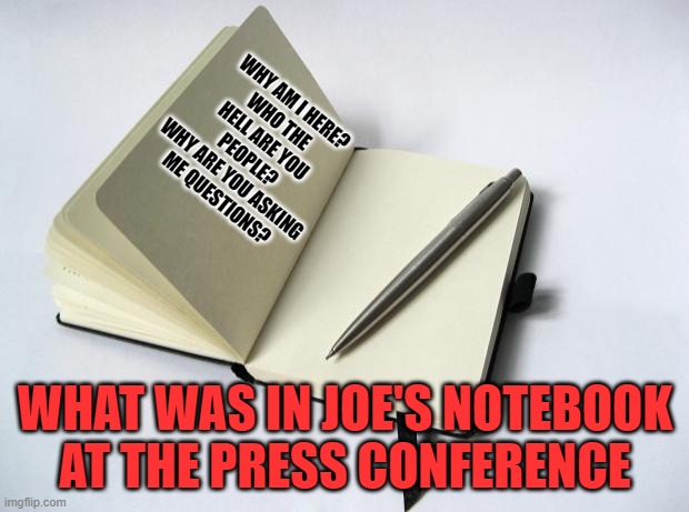 Thank God for his notebook, it could have been so much worse. | WHY AM I HERE?
WHO THE HELL ARE YOU PEOPLE?
WHY ARE YOU ASKING ME QUESTIONS? WHAT WAS IN JOE'S NOTEBOOK AT THE PRESS CONFERENCE | image tagged in the notebook,joe biden | made w/ Imgflip meme maker