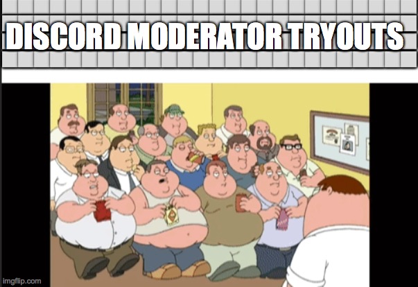 Discord Moderator Tryouts | ⬜⬜⬜⬜⬜⬜⬜⬜⬜⬜⬜⬜⬜⬜⬜⬜⬜⬜⬜⬜⬜⬜⬜⬜⬜⬜; DISCORD MODERATOR TRYOUTS; ⬜⬜⬜⬜⬜⬜⬜⬜⬜⬜⬜⬜⬜⬜⬜⬜⬜⬜⬜⬜⬜⬜⬜⬜⬜⬜; ⬜⬜⬜⬜⬜⬜⬜⬜⬜⬜⬜⬜⬜⬜⬜⬜⬜⬜⬜⬜⬜⬜⬜⬜⬜⬜; ⬜⬜⬜⬜⬜⬜⬜⬜⬜⬜⬜⬜⬜⬜⬜⬜⬜⬜⬜⬜⬜⬜⬜⬜⬜⬜ | image tagged in family guy,discord moderator | made w/ Imgflip meme maker