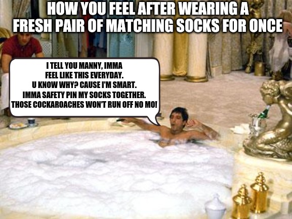 tony Montana  | HOW YOU FEEL AFTER WEARING A FRESH PAIR OF MATCHING SOCKS FOR ONCE; I TELL YOU MANNY, IMMA FEEL LIKE THIS EVERYDAY.
U KNOW WHY? CAUSE I'M SMART.
IMMA SAFETY PIN MY SOCKS TOGETHER. THOSE COCKAROACHES WON'T RUN OFF NO MO! | image tagged in tony montana,socks,laundry,funny,memes,scarface | made w/ Imgflip meme maker