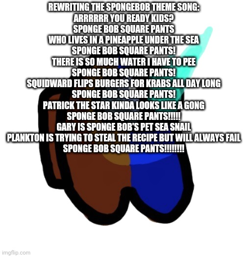 Not the best | REWRITING THE SPONGEBOB THEME SONG:
ARRRRRR YOU READY KIDS?
SPONGE BOB SQUARE PANTS
WHO LIVES IN A PINEAPPLE UNDER THE SEA
SPONGE BOB SQUARE PANTS!
THERE IS SO MUCH WATER I HAVE TO PEE
SPONGE BOB SQUARE PANTS!
SQUIDWARD FLIPS BURGERS FOR KRABS ALL DAY LONG
SPONGE BOB SQUARE PANTS!
PATRICK THE STAR KINDA LOOKS LIKE A GONG
SPONGE BOB SQUARE PANTS!!!!!
GARY IS SPONGE BOB'S PET SEA SNAIL
PLANKTON IS TRYING TO STEAL THE RECIPE BUT WILL ALWAYS FAIL
SPONGE BOB SQUARE PANTS!!!!!!!! | image tagged in bad time brown | made w/ Imgflip meme maker