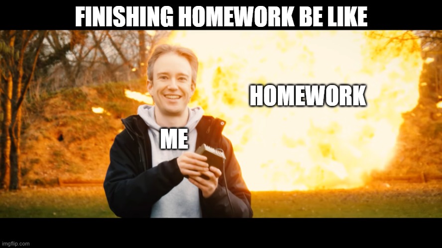 Tom scott grinning at explosion | FINISHING HOMEWORK BE LIKE; HOMEWORK; ME | image tagged in tom scott grinning at explosion | made w/ Imgflip meme maker