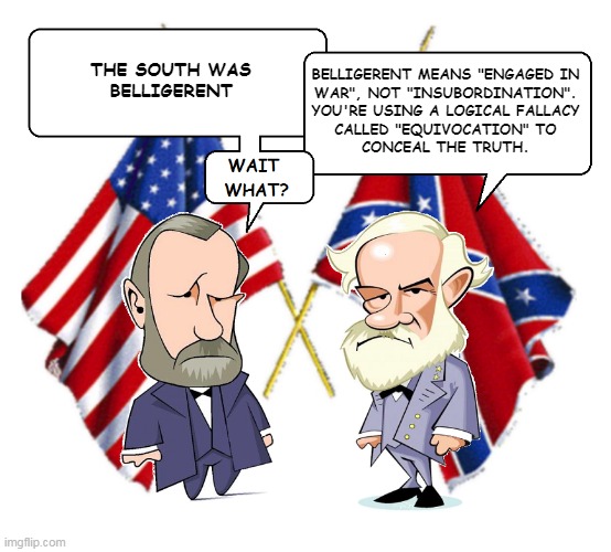 Civil War Debate | THE SOUTH WAS
BELLIGERENT; BELLIGERENT MEANS "ENGAGED IN
WAR", NOT "INSUBORDINATION".
YOU'RE USING A LOGICAL FALLACY
CALLED "EQUIVOCATION" TO
CONCEAL THE TRUTH. | image tagged in lee and grant | made w/ Imgflip meme maker