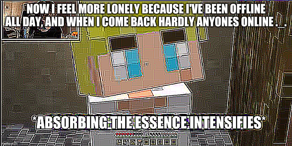 Absorbing the essence intensifies | NOW I FEEL MORE LONELY BECAUSE I'VE BEEN OFFLINE ALL DAY, AND WHEN I COME BACK HARDLY ANYONES ONLINE ._. | image tagged in absorbing the essence intensifies | made w/ Imgflip meme maker