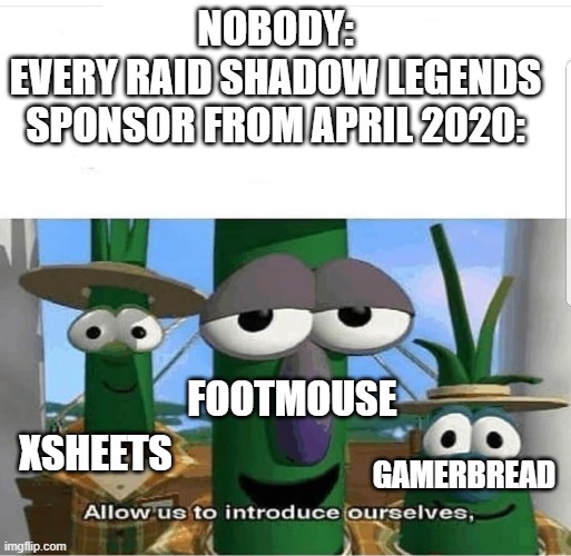And also Gameoils and Black Hole Battery Drainer | NOBODY:
EVERY RAID SHADOW LEGENDS SPONSOR FROM APRIL 2020:; XSHEETS; FOOTMOUSE; GAMERBREAD | image tagged in allow us to introduce ourselves,raid shadow legends,fakery,veggietales,veggietales 'allow us to introduce ourselfs' | made w/ Imgflip meme maker