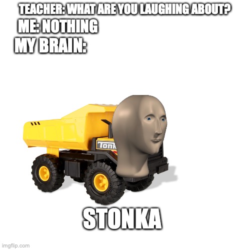 Blank Transparent Square Meme | TEACHER: WHAT ARE YOU LAUGHING ABOUT? ME: NOTHING; MY BRAIN:; STONKA | image tagged in memes,blank transparent square | made w/ Imgflip meme maker