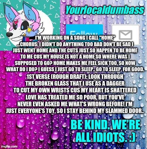 y e a h | I'M WORKING ON A SONG I CALL "HOME" ...CHORUS: I DIDN'T DO ANYTHING TOO BAD DON'T BE SAD I JUST WENT HOME AND THE CUTS JUST SO HAPPEN TO BE HOME TO ME CUS MY HOUSE IS NOT A HOME SO WHERE WAS I SUPPOSED TO GO? HOME MAKES ME FEEL SICK TOO, SO NOW WHAT DO I DO? I GUESS I JUST GO TO SLEEP.. GO TO SLEEP, FOR GOOD. 1ST VERSE (ROUGH DRAFT): LOOK THROUGH THE BROKEN GLASS THAT I USE AS A DAGGER TO CUT MY OWN WRISTS CUS MY HEART IS SHATTERED LOVE HAS TREATED ME SO POOR, BUT YOU'VE NEVER EVEN ASKED ME WHAT'S WRONG BEFORE! I'M JUST EVERYONE'S TOY, SO I STAY BEHIND MY SLAMMED DOOR.. | image tagged in dumbass template | made w/ Imgflip meme maker